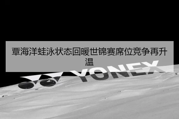覃海洋蛙泳状态回暖世锦赛席位竞争再升温