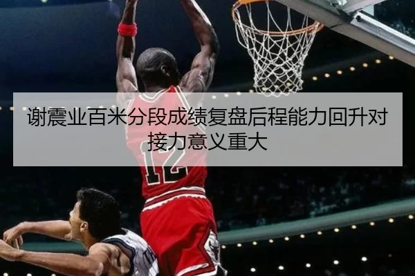谢震业百米分段成绩复盘后程能力回升对接力意义重大