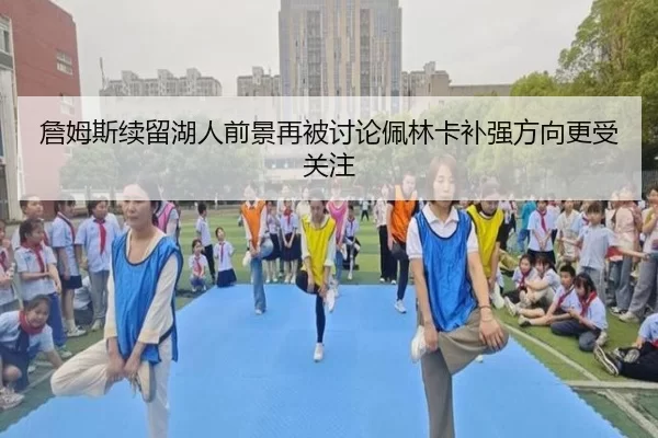詹姆斯续留湖人前景再被讨论佩林卡补强方向更受关注